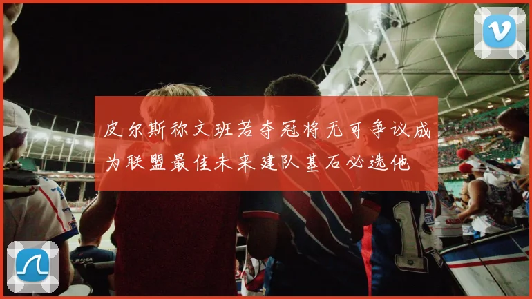 皮尔斯称文班若夺冠将无可争议成为联盟最佳未来建队基石必选他