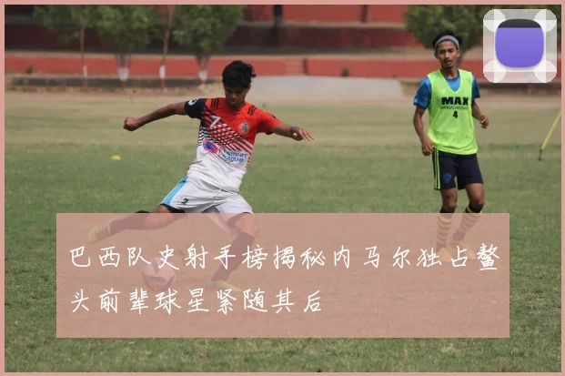 巴西队史射手榜揭秘内马尔独占鳌头前辈球星紧随其后