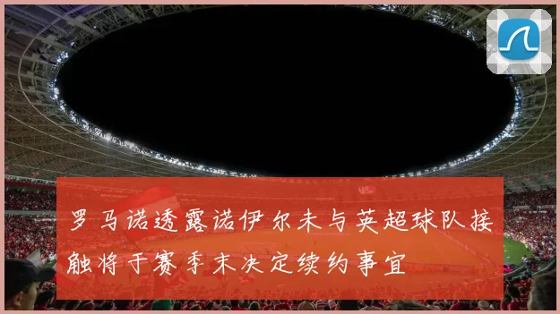 罗马诺透露诺伊尔未与英超球队接触将于赛季末决定续约事宜