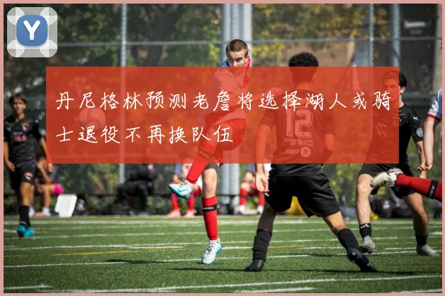 丹尼格林预测老詹将选择湖人或骑士退役不再换队伍