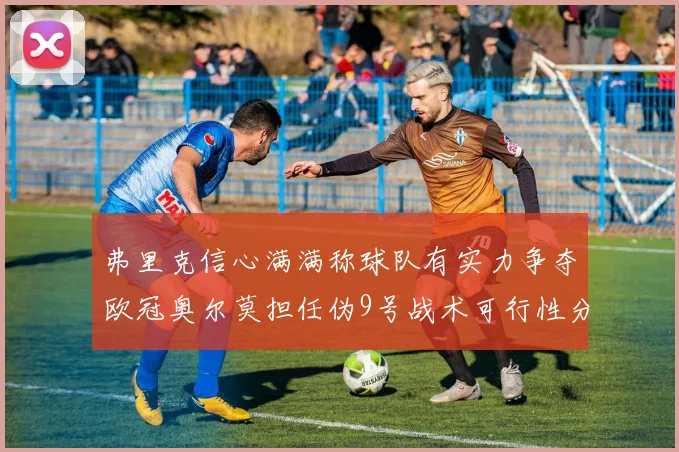 弗里克信心满满称球队有实力争夺欧冠奥尔莫担任伪9号战术可行性分析