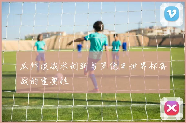 瓜帅谈战术创新与罗德里世界杯备战的重要性