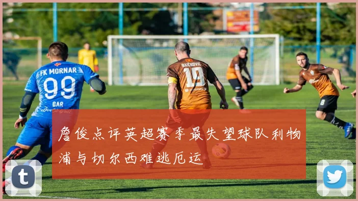 詹俊点评英超赛季最失望球队利物浦与切尔西难逃厄运
