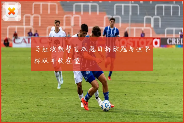 马杜埃凯誓言双冠目标欧冠与世界杯双丰收在望